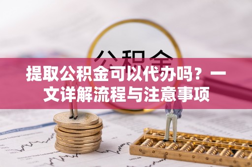 东城提取公积金可以代办吗？一文详解流程与注意事项