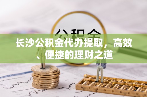 东城长沙公积金代办提取，高效、便捷的理财之道