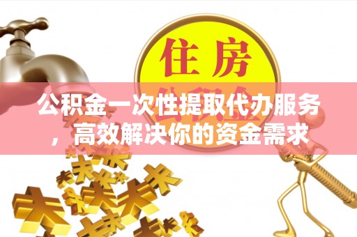 东城公积金一次性提取代办服务，高效解决你的资金需求