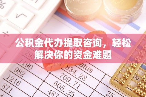 东城公积金代办提取咨询，轻松解决你的资金难题