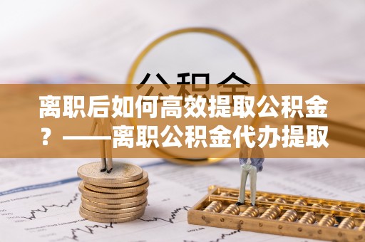 东城离职后如何高效提取公积金？——离职公积金代办提取全流程解析