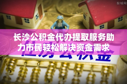 东城长沙公积金代办提取服务助力市民轻松解决资金需求