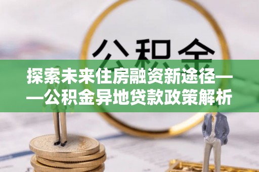 东城探索未来住房融资新途径——公积金异地贷款政策解析与实践
