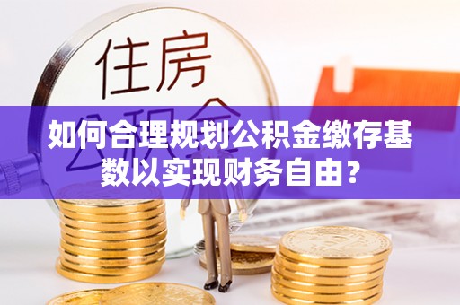 东城如何合理规划公积金缴存基数以实现财务自由？