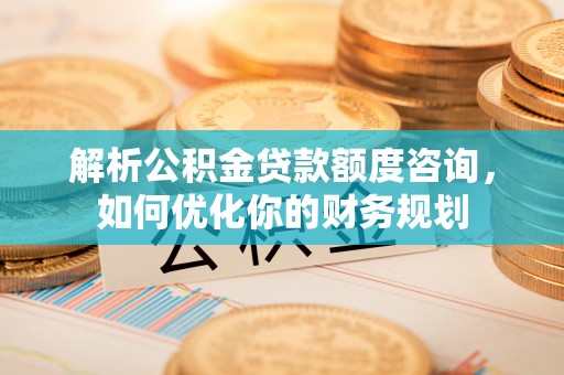 东城解析公积金贷款额度咨询，如何优化你的财务规划