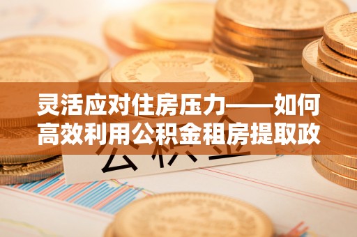 东城灵活应对住房压力——如何高效利用公积金租房提取政策