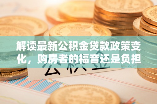 东城解读最新公积金贷款政策变化，购房者的福音还是负担？