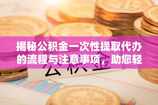 东城揭秘公积金一次性提取代办的流程与注意事项，助您轻松搞定财务规划