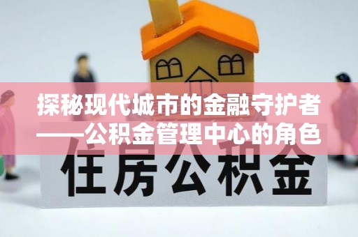 东城探秘现代城市的金融守护者——公积金管理中心的角色与使命