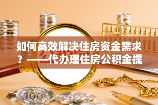 东城如何高效解决住房资金需求？——代办理住房公积金提取服务全解析