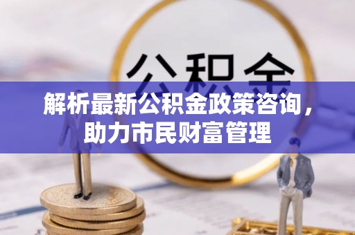 东城解析最新公积金政策咨询，助力市民财富管理