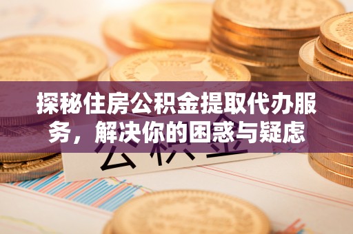 东城探秘住房公积金提取代办服务，解决你的困惑与疑虑