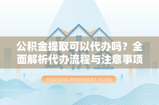 东城公积金提取可以代办吗？全面解析代办流程与注意事项